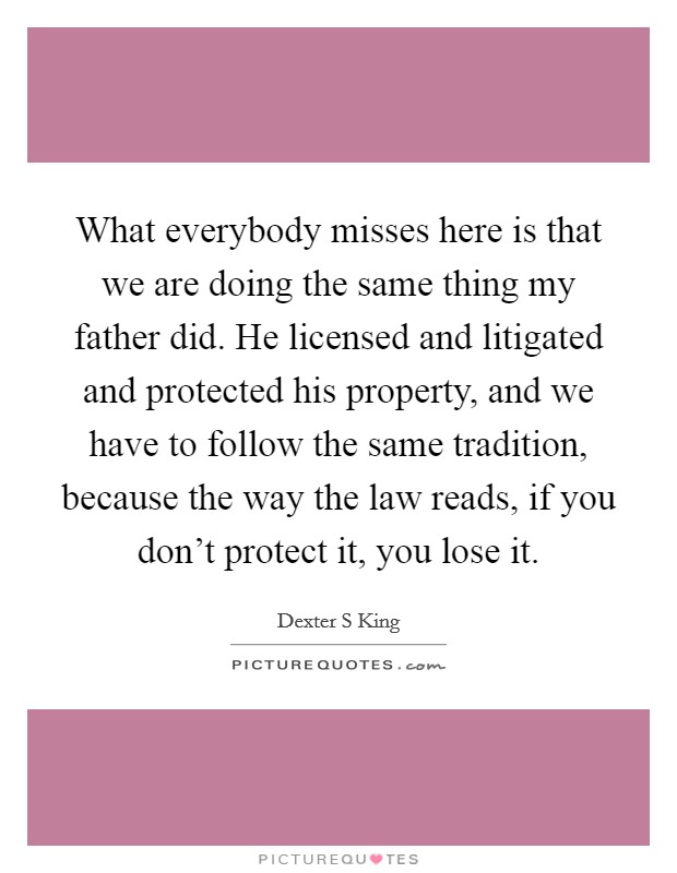 What everybody misses here is that we are doing the same thing my father did. He licensed and litigated and protected his property, and we have to follow the same tradition, because the way the law reads, if you don't protect it, you lose it Picture Quote #1
