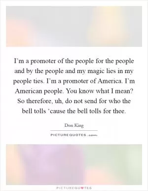 I’m a promoter of the people for the people and by the people and my magic lies in my people ties. I’m a promoter of America. I’m American people. You know what I mean? So therefore, uh, do not send for who the bell tolls ‘cause the bell tolls for thee Picture Quote #1