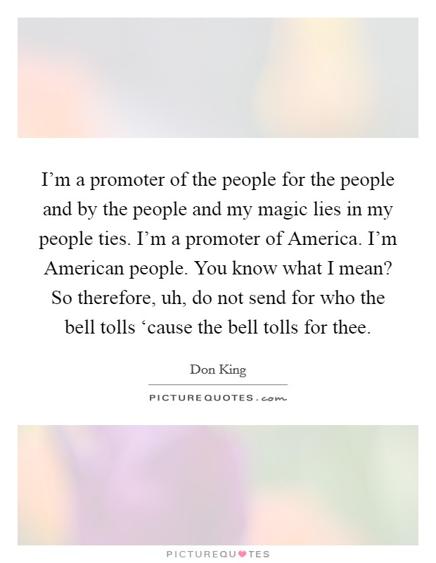 I'm a promoter of the people for the people and by the people and my magic lies in my people ties. I'm a promoter of America. I'm American people. You know what I mean? So therefore, uh, do not send for who the bell tolls ‘cause the bell tolls for thee Picture Quote #1