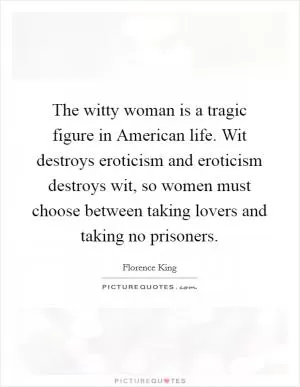 The witty woman is a tragic figure in American life. Wit destroys eroticism and eroticism destroys wit, so women must choose between taking lovers and taking no prisoners Picture Quote #1