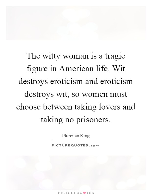 The witty woman is a tragic figure in American life. Wit destroys eroticism and eroticism destroys wit, so women must choose between taking lovers and taking no prisoners Picture Quote #1