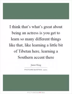 I think that’s what’s great about being an actress is you get to learn so many different things like that, like learning a little bit of Tibetan here, learning a Southern accent there Picture Quote #1