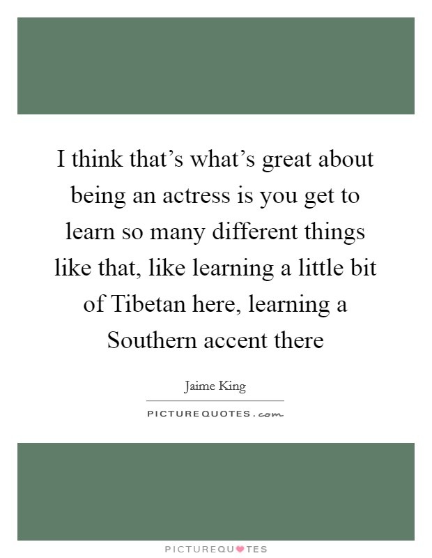 I think that's what's great about being an actress is you get to learn so many different things like that, like learning a little bit of Tibetan here, learning a Southern accent there Picture Quote #1