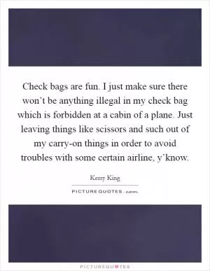 Check bags are fun. I just make sure there won’t be anything illegal in my check bag which is forbidden at a cabin of a plane. Just leaving things like scissors and such out of my carry-on things in order to avoid troubles with some certain airline, y’know Picture Quote #1