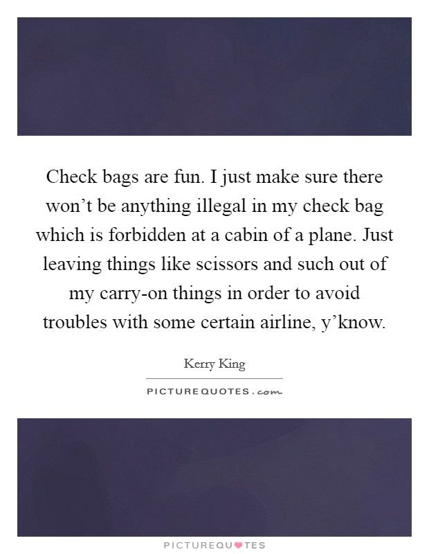 Check bags are fun. I just make sure there won't be anything illegal in my check bag which is forbidden at a cabin of a plane. Just leaving things like scissors and such out of my carry-on things in order to avoid troubles with some certain airline, y'know Picture Quote #1