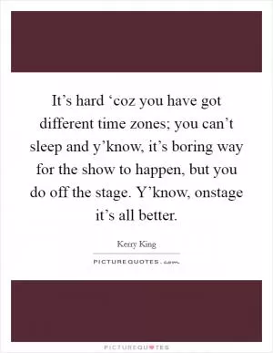 It’s hard ‘coz you have got different time zones; you can’t sleep and y’know, it’s boring way for the show to happen, but you do off the stage. Y’know, onstage it’s all better Picture Quote #1