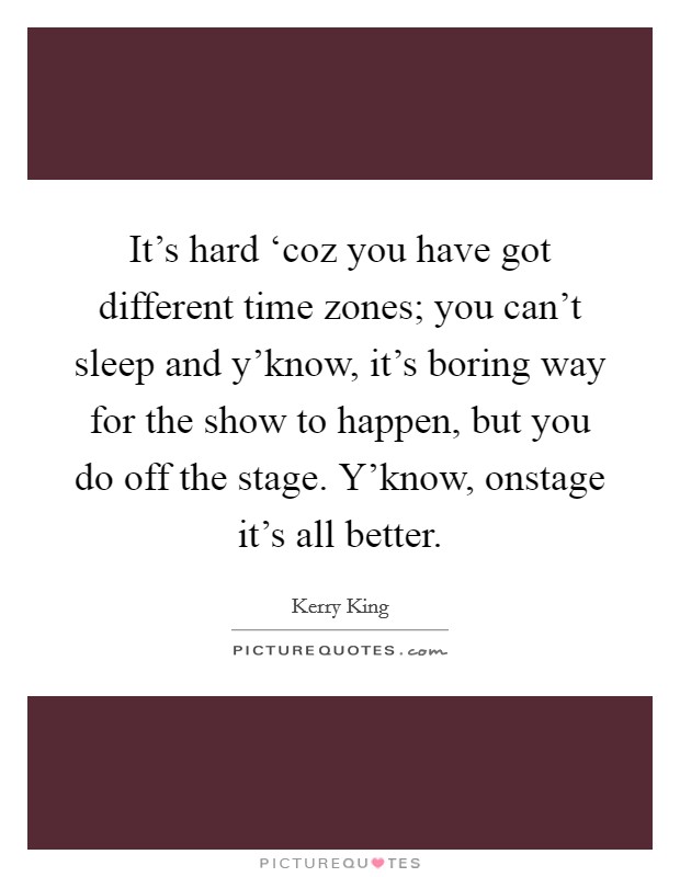 It's hard ‘coz you have got different time zones; you can't sleep and y'know, it's boring way for the show to happen, but you do off the stage. Y'know, onstage it's all better Picture Quote #1