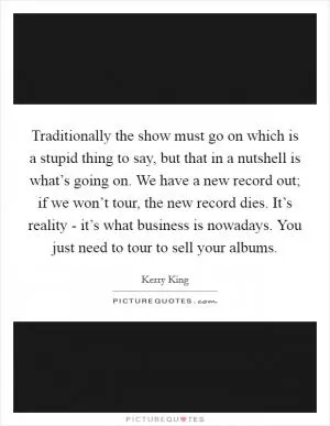 Traditionally the show must go on which is a stupid thing to say, but that in a nutshell is what’s going on. We have a new record out; if we won’t tour, the new record dies. It’s reality - it’s what business is nowadays. You just need to tour to sell your albums Picture Quote #1