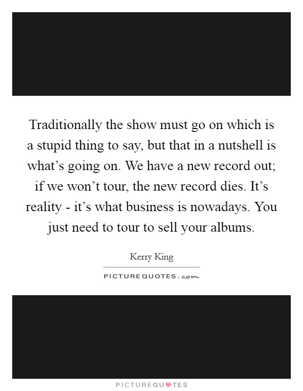 Traditionally the show must go on which is a stupid thing to say, but that in a nutshell is what's going on. We have a new record out; if we won't tour, the new record dies. It's reality - it's what business is nowadays. You just need to tour to sell your albums Picture Quote #1
