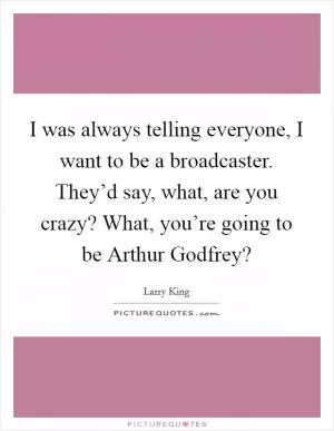 I was always telling everyone, I want to be a broadcaster. They’d say, what, are you crazy? What, you’re going to be Arthur Godfrey? Picture Quote #1