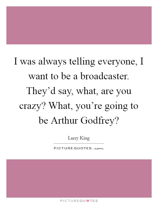 I was always telling everyone, I want to be a broadcaster. They'd say, what, are you crazy? What, you're going to be Arthur Godfrey? Picture Quote #1