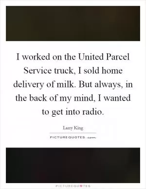 I worked on the United Parcel Service truck, I sold home delivery of milk. But always, in the back of my mind, I wanted to get into radio Picture Quote #1