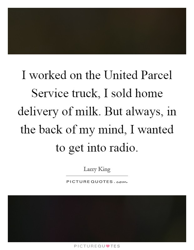 I worked on the United Parcel Service truck, I sold home delivery of milk. But always, in the back of my mind, I wanted to get into radio Picture Quote #1