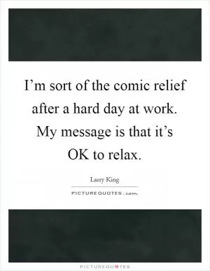 I’m sort of the comic relief after a hard day at work. My message is that it’s OK to relax Picture Quote #1