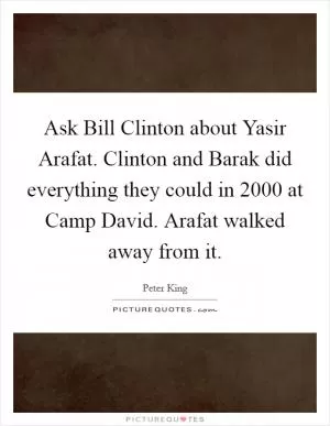 Ask Bill Clinton about Yasir Arafat. Clinton and Barak did everything they could in 2000 at Camp David. Arafat walked away from it Picture Quote #1