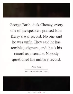 George Bush, dick Cheney, every one of the speakers praised John Kerry’s war record. No one said he was unfit. They said he has terrible judgment, and that’s his record as a senator. Nobody questioned his military record Picture Quote #1