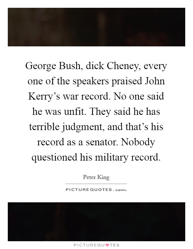 George Bush, dick Cheney, every one of the speakers praised John Kerry's war record. No one said he was unfit. They said he has terrible judgment, and that's his record as a senator. Nobody questioned his military record Picture Quote #1