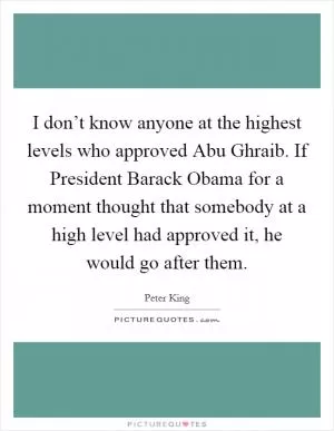 I don’t know anyone at the highest levels who approved Abu Ghraib. If President Barack Obama for a moment thought that somebody at a high level had approved it, he would go after them Picture Quote #1