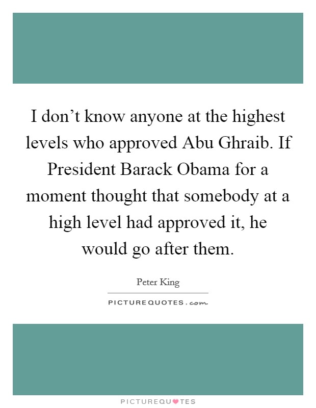 I don't know anyone at the highest levels who approved Abu Ghraib. If President Barack Obama for a moment thought that somebody at a high level had approved it, he would go after them Picture Quote #1