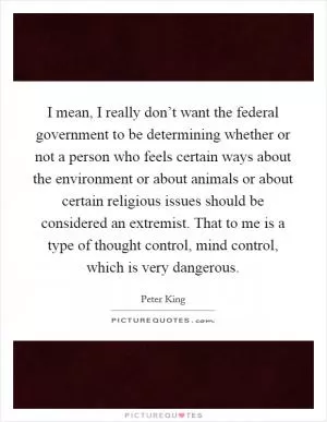I mean, I really don’t want the federal government to be determining whether or not a person who feels certain ways about the environment or about animals or about certain religious issues should be considered an extremist. That to me is a type of thought control, mind control, which is very dangerous Picture Quote #1