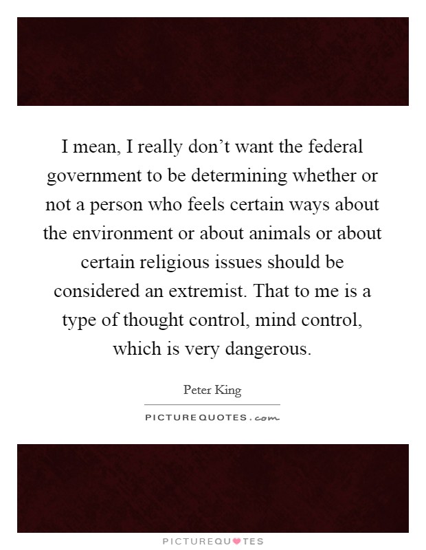 I mean, I really don't want the federal government to be determining whether or not a person who feels certain ways about the environment or about animals or about certain religious issues should be considered an extremist. That to me is a type of thought control, mind control, which is very dangerous Picture Quote #1