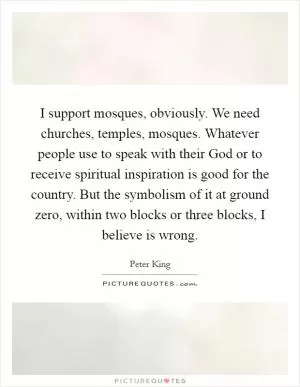 I support mosques, obviously. We need churches, temples, mosques. Whatever people use to speak with their God or to receive spiritual inspiration is good for the country. But the symbolism of it at ground zero, within two blocks or three blocks, I believe is wrong Picture Quote #1