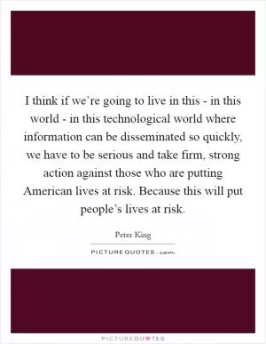 I think if we’re going to live in this - in this world - in this technological world where information can be disseminated so quickly, we have to be serious and take firm, strong action against those who are putting American lives at risk. Because this will put people’s lives at risk Picture Quote #1