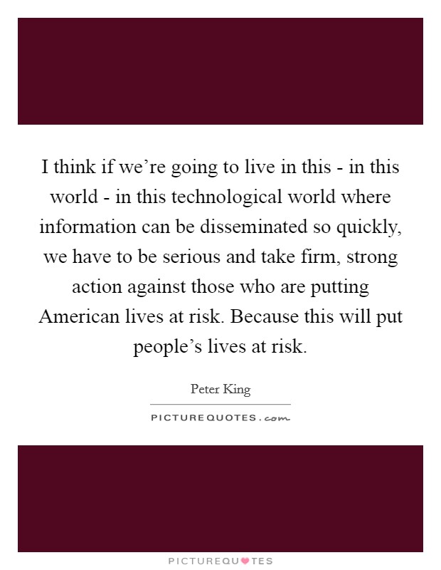 I think if we're going to live in this - in this world - in this technological world where information can be disseminated so quickly, we have to be serious and take firm, strong action against those who are putting American lives at risk. Because this will put people's lives at risk Picture Quote #1