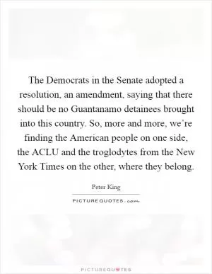 The Democrats in the Senate adopted a resolution, an amendment, saying that there should be no Guantanamo detainees brought into this country. So, more and more, we’re finding the American people on one side, the ACLU and the troglodytes from the New York Times on the other, where they belong Picture Quote #1