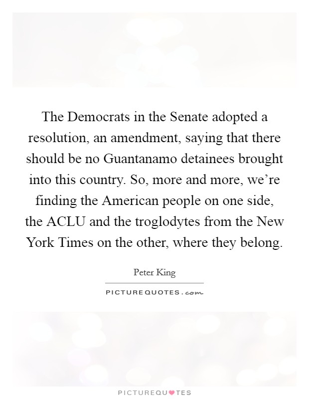 The Democrats in the Senate adopted a resolution, an amendment, saying that there should be no Guantanamo detainees brought into this country. So, more and more, we're finding the American people on one side, the ACLU and the troglodytes from the New York Times on the other, where they belong Picture Quote #1