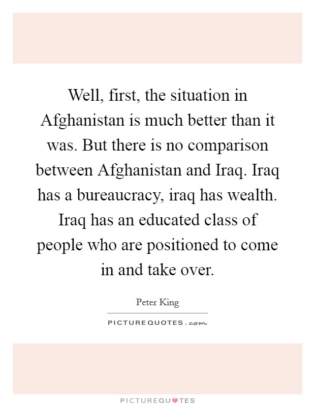 Well, first, the situation in Afghanistan is much better than it was. But there is no comparison between Afghanistan and Iraq. Iraq has a bureaucracy, iraq has wealth. Iraq has an educated class of people who are positioned to come in and take over Picture Quote #1