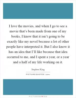 I love the movies, and when I go to see a movie that’s been made from one of my books, I know that it isn’t going to be exactly like my novel because a lot of other people have interpreted it. But I also know it has an idea that I’ll like because that idea occurred to me, and I spent a year, or a year and a half of my life working on it Picture Quote #1