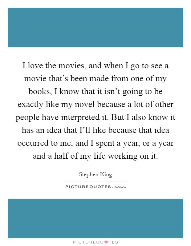 I love the movies, and when I go to see a movie that's been made from one of my books, I know that it isn't going to be exactly like my novel because a lot of other people have interpreted it. But I also know it has an idea that I'll like because that idea occurred to me, and I spent a year, or a year and a half of my life working on it Picture Quote #1