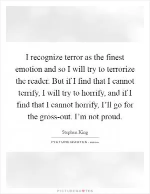 I recognize terror as the finest emotion and so I will try to terrorize the reader. But if I find that I cannot terrify, I will try to horrify, and if I find that I cannot horrify, I’ll go for the gross-out. I’m not proud Picture Quote #1