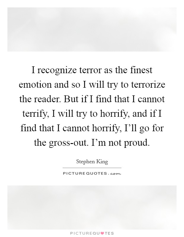 I recognize terror as the finest emotion and so I will try to terrorize the reader. But if I find that I cannot terrify, I will try to horrify, and if I find that I cannot horrify, I'll go for the gross-out. I'm not proud Picture Quote #1