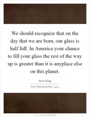 We should recognize that on the day that we are born, our glass is half full. In America your chance to fill your glass the rest of the way up is greater than it is anyplace else on this planet Picture Quote #1
