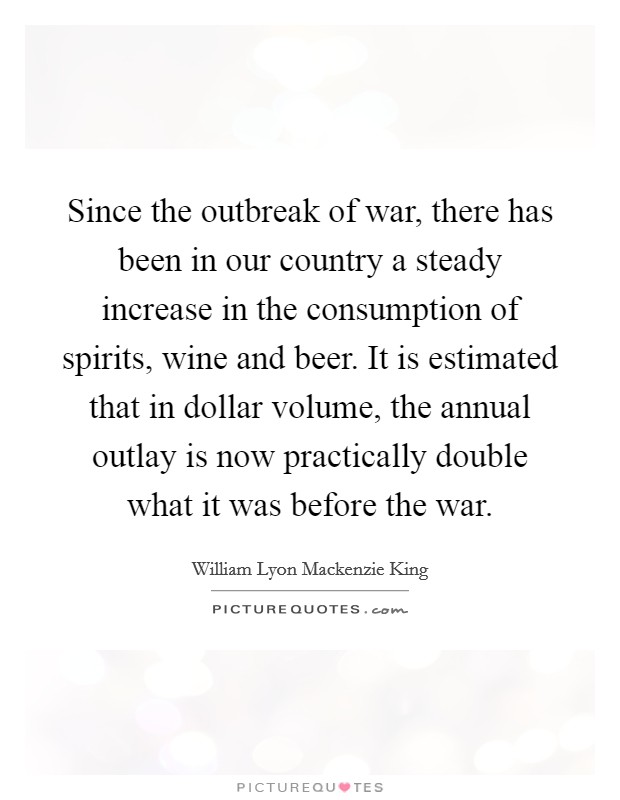 Since the outbreak of war, there has been in our country a steady increase in the consumption of spirits, wine and beer. It is estimated that in dollar volume, the annual outlay is now practically double what it was before the war Picture Quote #1
