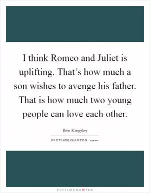 I think Romeo and Juliet is uplifting. That’s how much a son wishes to avenge his father. That is how much two young people can love each other Picture Quote #1