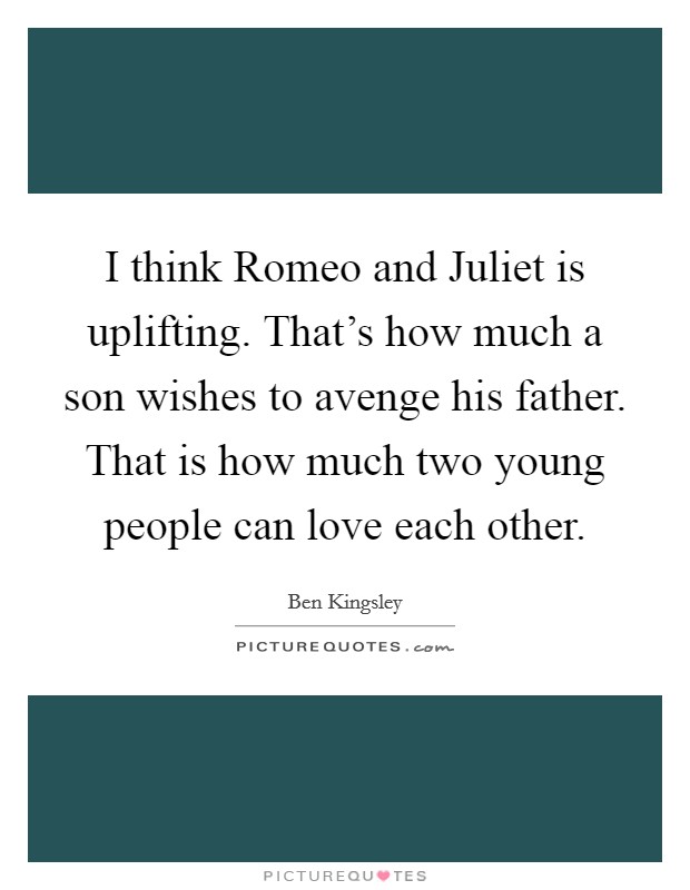 I think Romeo and Juliet is uplifting. That's how much a son wishes to avenge his father. That is how much two young people can love each other Picture Quote #1