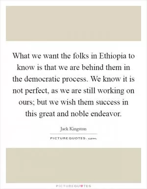 What we want the folks in Ethiopia to know is that we are behind them in the democratic process. We know it is not perfect, as we are still working on ours; but we wish them success in this great and noble endeavor Picture Quote #1