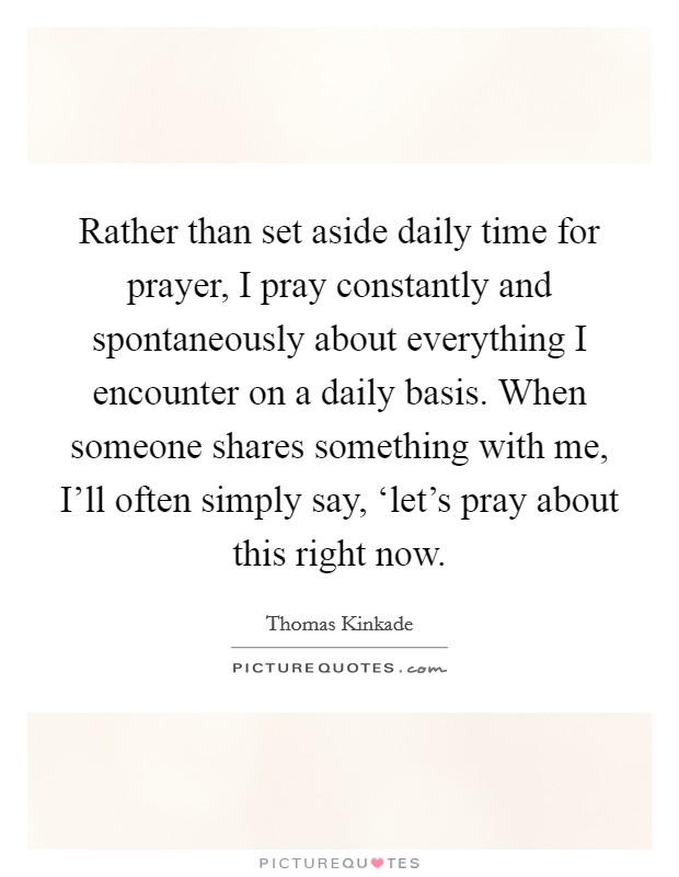 Rather than set aside daily time for prayer, I pray constantly and spontaneously about everything I encounter on a daily basis. When someone shares something with me, I'll often simply say, ‘let's pray about this right now Picture Quote #1