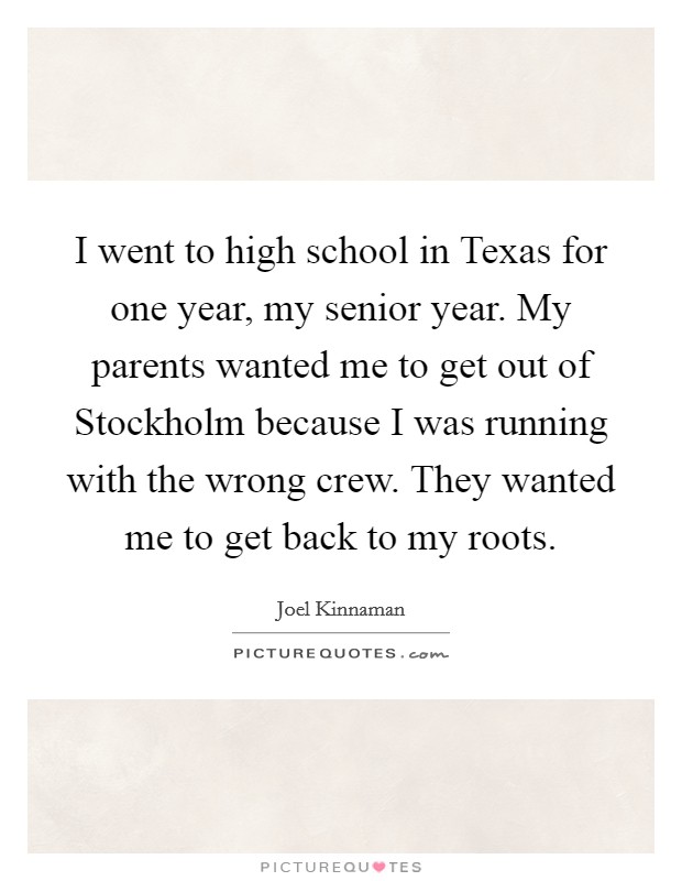 I went to high school in Texas for one year, my senior year. My parents wanted me to get out of Stockholm because I was running with the wrong crew. They wanted me to get back to my roots Picture Quote #1
