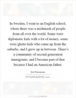 In Sweden, I went to an English school, where there was a mishmash of people from all over the world. Some were diplomatic kids with a lot of money, some were ghetto kids who came up from the suburbs, and I grew up in between. There’s a community of second generation immigrants, and I became part of that because I had an American father Picture Quote #1