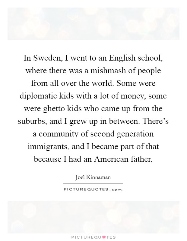 In Sweden, I went to an English school, where there was a mishmash of people from all over the world. Some were diplomatic kids with a lot of money, some were ghetto kids who came up from the suburbs, and I grew up in between. There's a community of second generation immigrants, and I became part of that because I had an American father Picture Quote #1