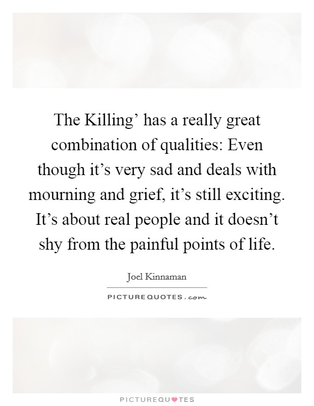 The Killing' has a really great combination of qualities: Even though it's very sad and deals with mourning and grief, it's still exciting. It's about real people and it doesn't shy from the painful points of life Picture Quote #1