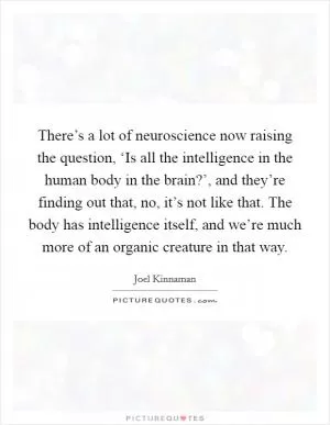 There’s a lot of neuroscience now raising the question, ‘Is all the intelligence in the human body in the brain?’, and they’re finding out that, no, it’s not like that. The body has intelligence itself, and we’re much more of an organic creature in that way Picture Quote #1