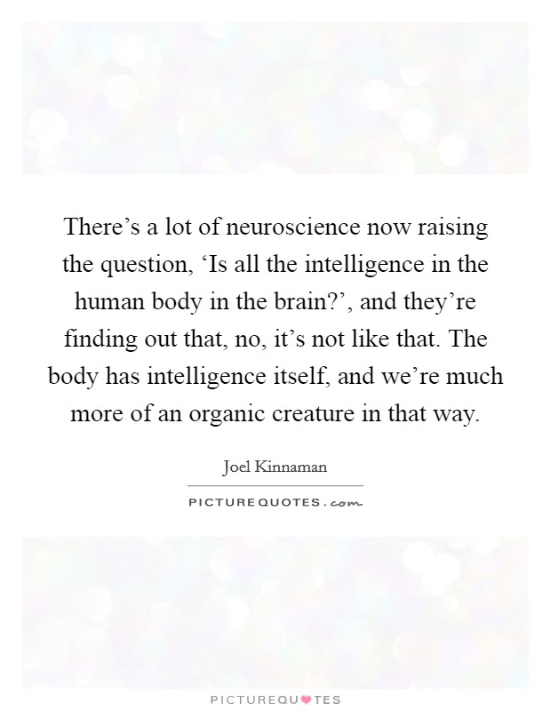 There's a lot of neuroscience now raising the question, ‘Is all the intelligence in the human body in the brain?', and they're finding out that, no, it's not like that. The body has intelligence itself, and we're much more of an organic creature in that way Picture Quote #1