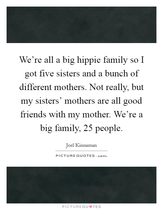 We’re all a big hippie family so I got five sisters and a bunch of different mothers. Not really, but my sisters’ mothers are all good friends with my mother. We’re a big family, 25 people Picture Quote #1