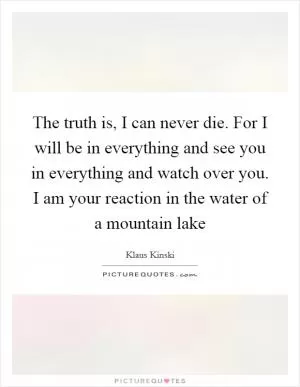 The truth is, I can never die. For I will be in everything and see you in everything and watch over you. I am your reaction in the water of a mountain lake Picture Quote #1