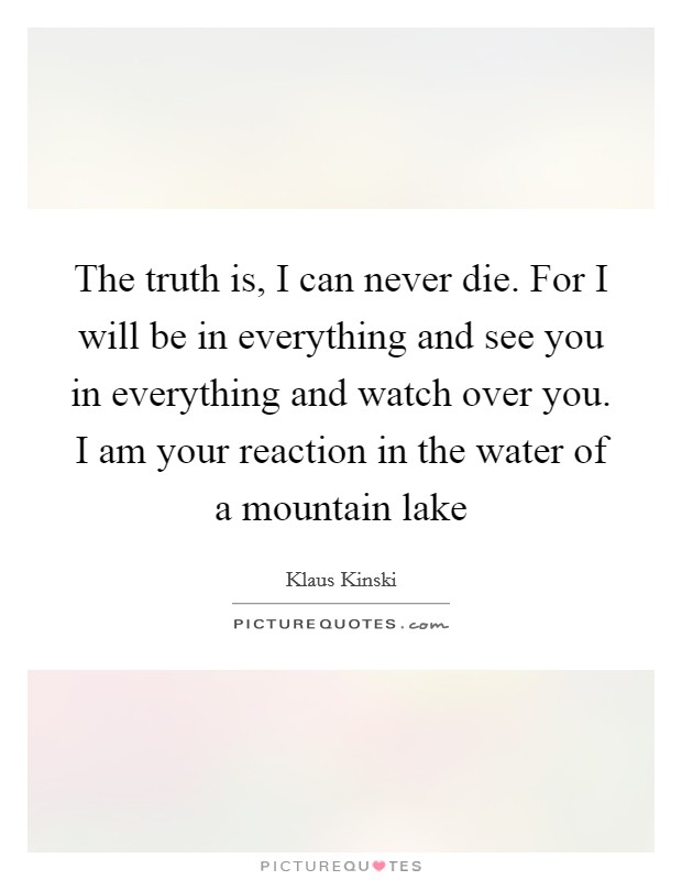 The truth is, I can never die. For I will be in everything and see you in everything and watch over you. I am your reaction in the water of a mountain lake Picture Quote #1